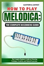 HOW TO PLAY MELODICA:THE COMPLETE BEGINNERS GUIDE: The Complete Beginner’s Guide To Mastering Technique, Creativity, And Musical Expression