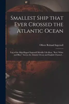 Smallest Ship That Ever Crossed the Atlantic Ocean: Log of the Ship-rigged Ingersoll Metallic Life-boat, Red, White and Blue, Across the Atlantic Ocea