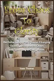 From Chaos to Clarity: Declutter Like a Pro: 7 Game-Changing Techniques to Banish Chaos and Spark Joy in
