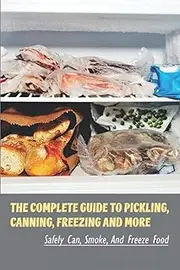 The Complete Guide To Pickling, Canning, Freezing And More: Safely Can, Smoke, And Freeze Food