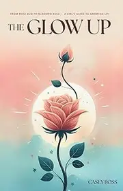 The Glow Up: From Rose Bud to Bloomed Rose: A Girls Guide to Growing Up