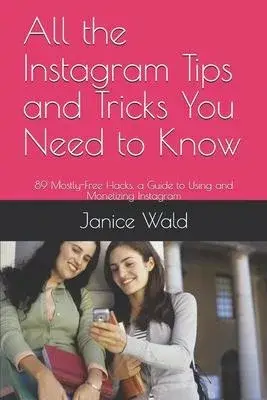 All the Instagram Tips and Tricks You Need to Know: 89 Mostly-Free Hacks, a Guide to Using and Monetizing Instagram