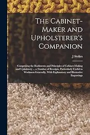 The Cabinet-maker and Upholsterer's Companion: Comprising the Rudiments and Principles of Cabinet-making and Upholstery ... a Number of Receipts, ... With Explanatory and Illustrative Engravings