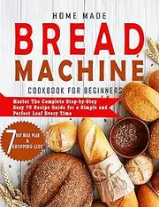 HOME MADE BREAD MACHINE COOKBOOK FOR BEGINNERS: Master the complete step-by-step easy 75 recipe guide for a simple and perfect loaf every time