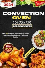 Convection Oven Cookbook For Beginners: Over 200 Complete Mouthwatering Recipes and Expert Tips for Perfect Convection Cooking
