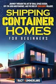 Shipping Container Homes for Beginners: Journey Through the Art of Small Space Design, Off-the-Grid Independence, and the Rise of Container Villages