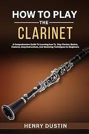 HOW TO PLAY THE CLARINET : A Comprehensive Guide To Learning how To Play The Clarinet. Basics, Features, Easy Instructions, And Mastering Techniques for Beginners