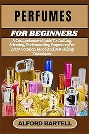 PERFUMES FOR BEGINNERS: A Comprehensive Guide To Crafting, Selecting, Understanding Fragrances For Every Occasion, Mood And Best-Selling Techniques