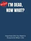 I’M DEAD, NOW WHAT?: Important Shit You Need to Know & Do When I Die (Estate Pla