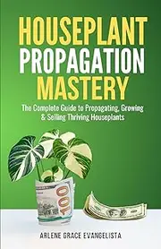 Houseplant Propagation Mastery: Grow, Multiply, and Profit from Your Indoor Garden: The Complete Guide to Propagating, Growing & Selling Thriving Houseplants