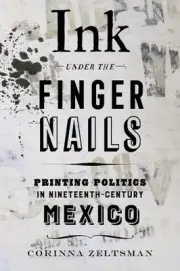 Ink under the Fingernails: Printing Politics in Nineteenth-Century Mexico by Cor