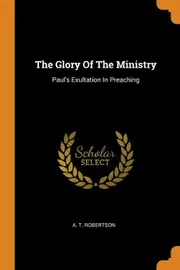 The Glory Of The Ministry: Pauls Exultation In Preaching - A. T. Robertson