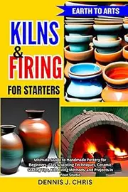 EARTH TO ARTS KILNS AND FIRING FOR STARTERS: Ultimate Guide to Handmade Pottery for Beginners, Clay Sculpting Techniques, Ceramic Glazing Tips, Kiln Firing Methods, and Projects in Your Studio
