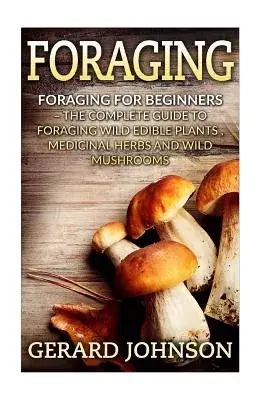 Foraging: The Complete Guide to Foraging Wild Edible Plants, Medicinal Herbs and Wild Mushrooms