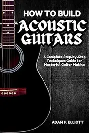 HOW TO BUILD ACOUSTIC GUITARS: A Complete Step-by-Step Techniques Guide for Masterful Guitar Making