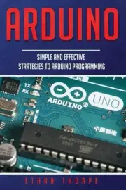 Arduino: Simple and Effective Strategies to Arduino Programming by Ethan Thorpe