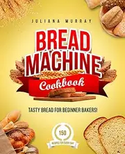 Bread Machine Cookbook: Tasty Bread for Beginner Bakers. 150 Recipes for Every Day