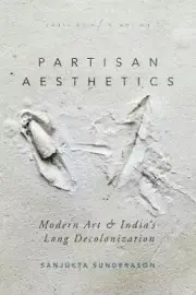 Partisan Aesthetics: Modern Art and India’s Long Decolonization (South Asia in