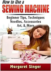 How to Use a Sewing Machine: Beginner Tips, Techniques, Needles, Accessories, Art, & More