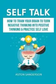 Self Talk: How to Train Your Brain to Turn Negative Thinking into Positive Think