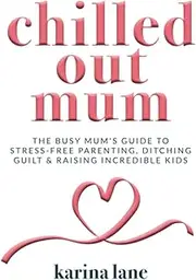 Chilled Out Mum: The Busy Mum's Guide To Stress-Free Parenting, Ditching Guilt & Raising Incredible Kids