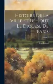 Histoire De La Ville Et De Tout Le Diocese De Paris; Volume 1 [French]