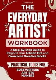 The Everyday Artist Workbook: A Step-by-Step Guide to Reignite Your Artistic Fire and Overcome Creative Blocks — Practical Tools for Busy Writers, Artists, and Makers