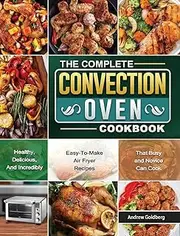 The Complete Convection Oven Cookbook: Healthy, Delicious, And Incredibly Easy-To-Make Air Fryer Recipes That Busy and Novice Can Cook