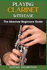 PLAYING CLARINET WITH EASE: Master Basic Techniques, Overcome Common Challenges, And Enjoy Easy Learning For Absolute Beginners