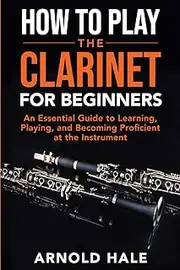 How to Play the Clarinet: An Essential Guide to Learning, Playing, and Becoming Proficient at the Instrument
