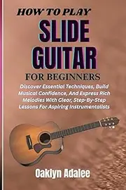 HOW TO PLAY SLIDE GUITAR FOR BEGINNERS: Unlock The Secrets Of Dynamic Performances, Enhance Your Musical Creativity, And Build Confidence With Practical Lessons Tailored For New Instrumentalists