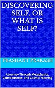 Discovering Self, or What Is Self?: A Journey Through Metaphysics, Consciousness, and Cosmic Yearning