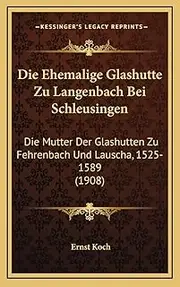 [Ernst Koch] Die Ehemalige Glashutte Zu Langenbach Bei Schleusingen: Die Mutter Der Glashutten Zu Fehrenbach Und Lauscha, 1525-1589 (1908)