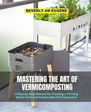 Mastering the Art of Vermicomposting: A Step by Step Manual for Creating a Thriving Worm Farm and Sustainable Soil Ecosystem