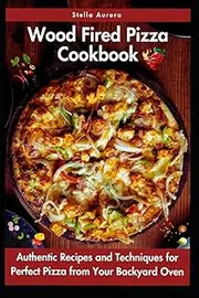 Wood Fired Pizza Cookbook: Authentic Recipes and Techniques for Perfect Pizza from Your Backyard Oven