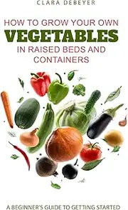How to Grow Your Own Vegetables in Raised Beds and Containers: A Beginner’s Guide to Getting Started