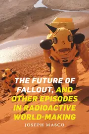 The Future of Fallout, and Other Episodes in Radioactive World-Making - Joseph Masco