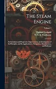 The Steam Engine: Its Invention and Progressive Improvement, an Investigation of Its Principles, and Its Application to Navigation, Manufactures, and Railways; Volume 1