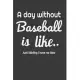 A day without baseball is like... Just kiding i have no idea: Baseball journal - baseball practices notes 6 x 9 inches x 120 pages - baseball record k