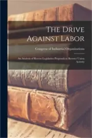 The Drive Against Labor: an Analysis of Recent Legislative Proposals to Restrict