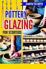 EARTH TO ARTS POTTERY GLAZING FOR STARTERS: Ultimate Guide to Handmade Pottery for Beginners, Clay Sculpting Techniques, Ceramic Glazing Tips, Kiln Firing Methods, and Projects in Your Studio