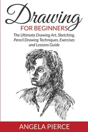 Drawing For Beginners: The Ultimate Drawing Art, Sketching, Pencil Drawing Techniques, Exercises and Lessons Guide - Angela Pierce