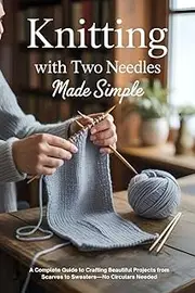 Knitting with Two Needles Made Simple: A Complete Guide to Crafting Beautiful Projects from Scarves to Sweaters—No Circulars Needed