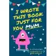 I Wrote This Book Just For You Mum!: Fill In The Blank Book For Mom/Mother’’s Day/Birthday’’s And Christmas For Junior Authors Or To Just Say They Love