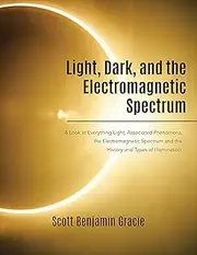 Light, Dark, and the Electromagnetic Spectrum: A Look at Everything Light, Associated Phenomena, the Electromagnetic Spectrum and the History and Types of Illumination