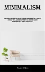 Minimalism: Learn How To Transcend The Practices Of Organizing And Minimalism To