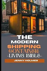 The Modern Shipping Container Living Bible: The Blueprint To Mastering the Art of Efficient and Stylish Living And Having A Home In A Box