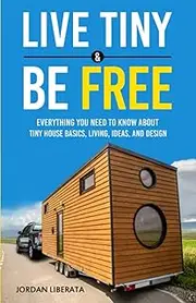 Live Tiny & Be Free: Everything You Need To Know About Tiny House Basics, Living, Ideas, and Design
