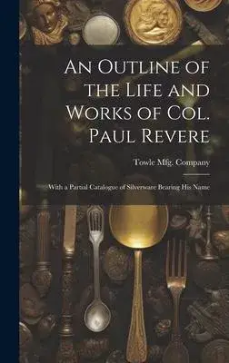 An Outline of the Life and Works of Col. Paul Revere: With a Partial Catalogue of Silverware Bearing his Name