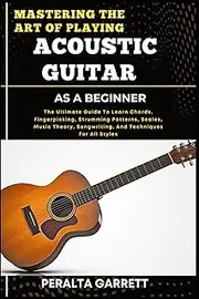MASTERING THE ART OF PLAYING ACOUSTIC GUITAR AS A BEGINNER: The Ultimate Guide To Learn Chords, Fingerpicking, Strumming Patterns, Scales, Music Theory, Songwriting, And Techniques For All Styles